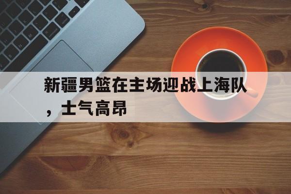 金年会app下载-金年会app官方版-新疆男篮在主场迎战上海队，士气高昂