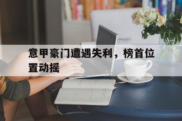 金年会app下载-金年会app官方版-意甲豪门遭遇失利，榜首位置动摇