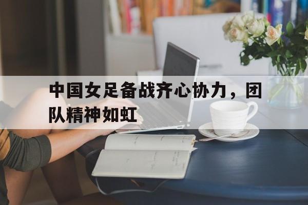 金年会app下载-金年会app官方版-中国女足备战齐心协力，团队精神如虹
