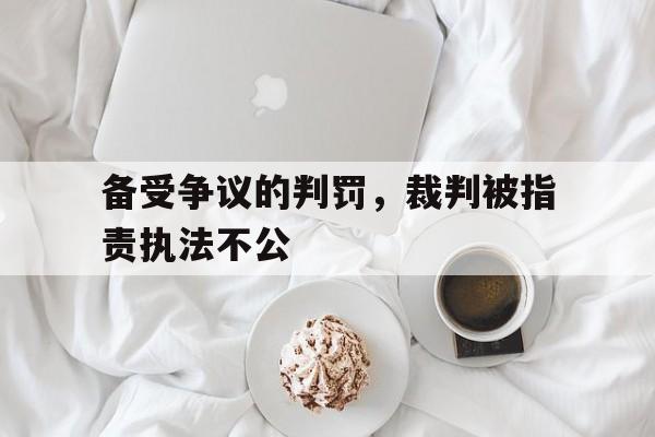 金年会app下载-金年会app官方版-备受争议的判罚，裁判被指责执法不公