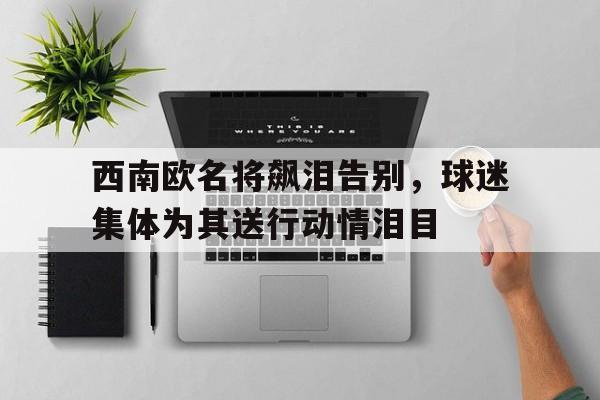 金年会足球官网-西南欧名将飙泪告别，球迷集体为其送行动情泪目
