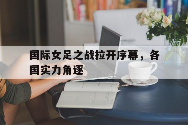 金年会足球官网-国际女足之战拉开序幕，各国实力角逐
