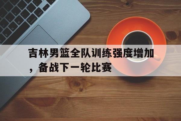 金年会app下载-金年会app官方版-吉林男篮全队训练强度增加，备战下一轮比赛