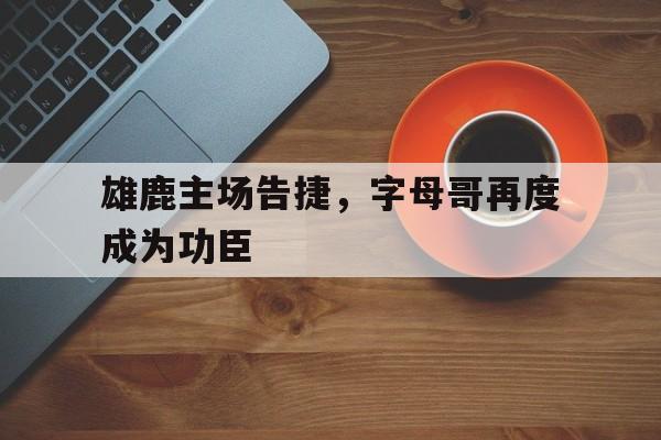金年会app下载-金年会app官方版-雄鹿主场告捷，字母哥再度成为功臣