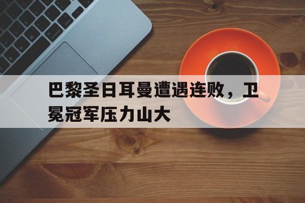 金年会足球官网-巴黎圣日耳曼遭遇连败，卫冕冠军压力山大