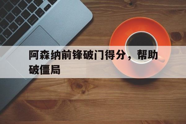 金年会app下载-金年会app官方版-阿森纳前锋破门得分，帮助破僵局