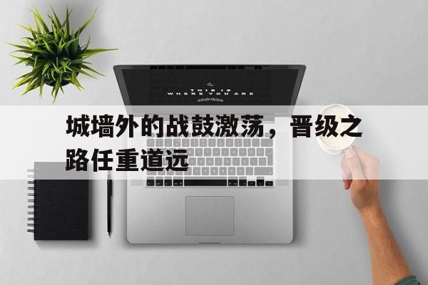 金年会app下载-金年会app官方版-城墙外的战鼓激荡，晋级之路任重道远