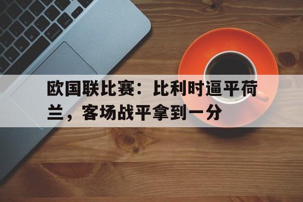 金年会app下载-金年会app官方版-欧国联比赛：比利时逼平荷兰，客场战平拿到一分